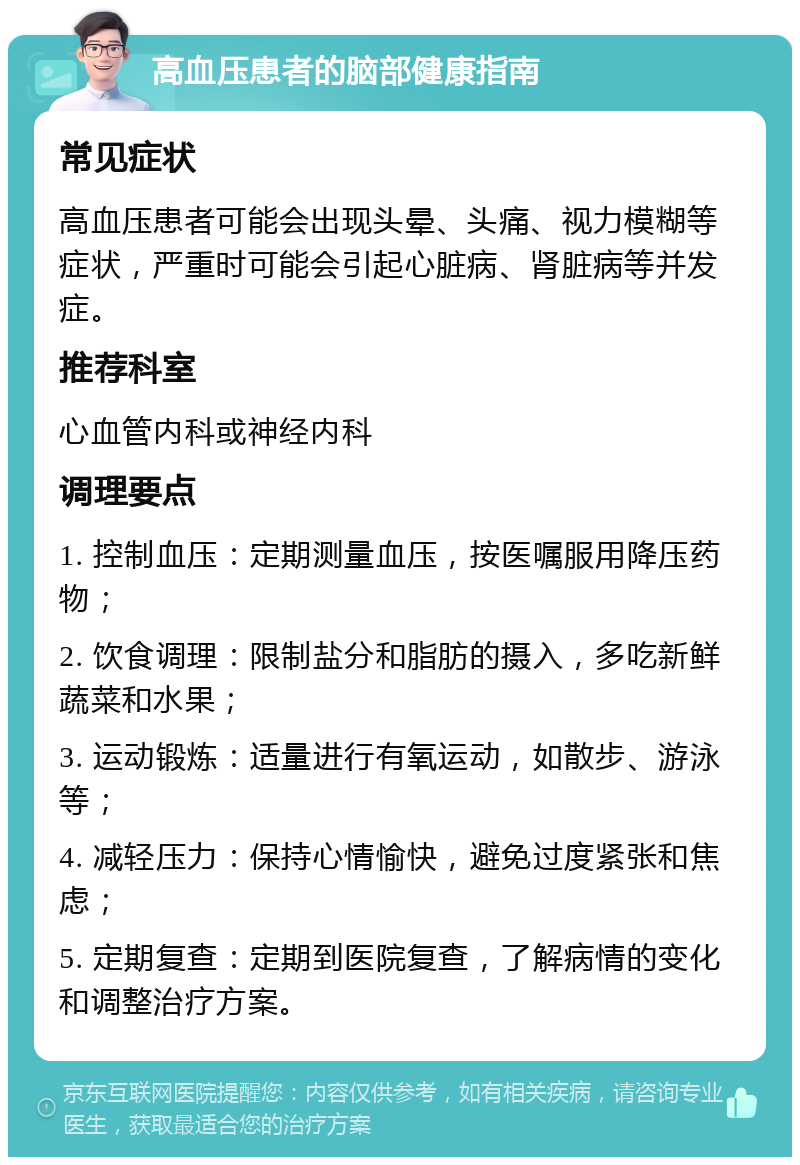 高血压患者的脑部健康指南 常见症状 高血压患者可能会出现头晕、头痛、视力模糊等症状，严重时可能会引起心脏病、肾脏病等并发症。 推荐科室 心血管内科或神经内科 调理要点 1. 控制血压：定期测量血压，按医嘱服用降压药物； 2. 饮食调理：限制盐分和脂肪的摄入，多吃新鲜蔬菜和水果； 3. 运动锻炼：适量进行有氧运动，如散步、游泳等； 4. 减轻压力：保持心情愉快，避免过度紧张和焦虑； 5. 定期复查：定期到医院复查，了解病情的变化和调整治疗方案。