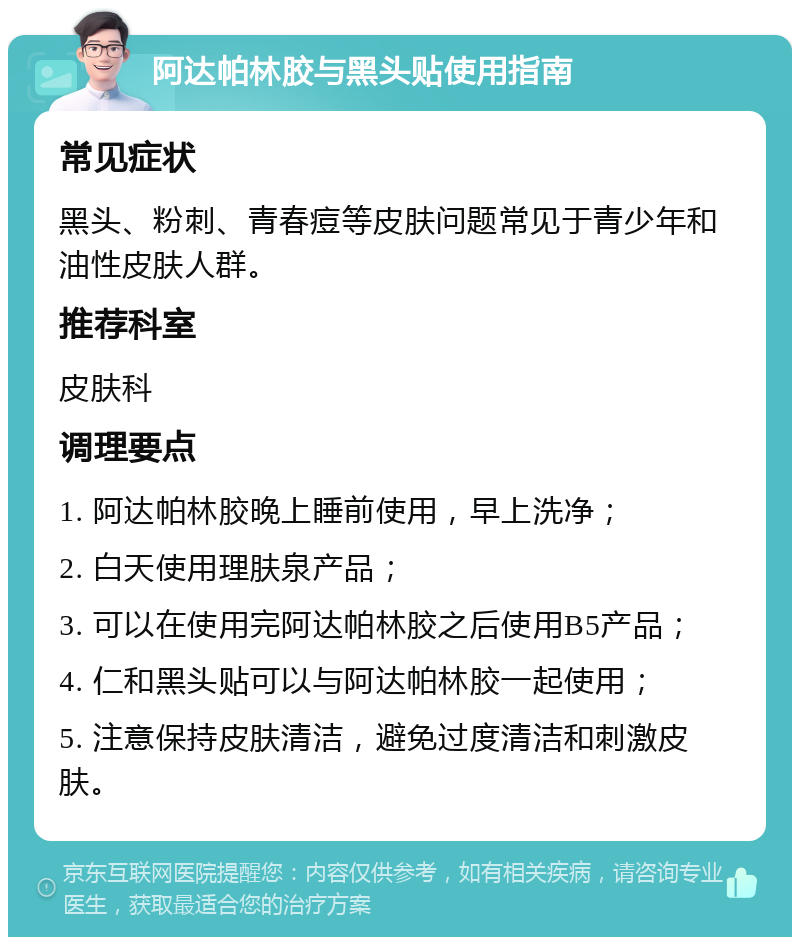 阿达帕林胶与黑头贴使用指南 常见症状 黑头、粉刺、青春痘等皮肤问题常见于青少年和油性皮肤人群。 推荐科室 皮肤科 调理要点 1. 阿达帕林胶晚上睡前使用，早上洗净； 2. 白天使用理肤泉产品； 3. 可以在使用完阿达帕林胶之后使用B5产品； 4. 仁和黑头贴可以与阿达帕林胶一起使用； 5. 注意保持皮肤清洁，避免过度清洁和刺激皮肤。