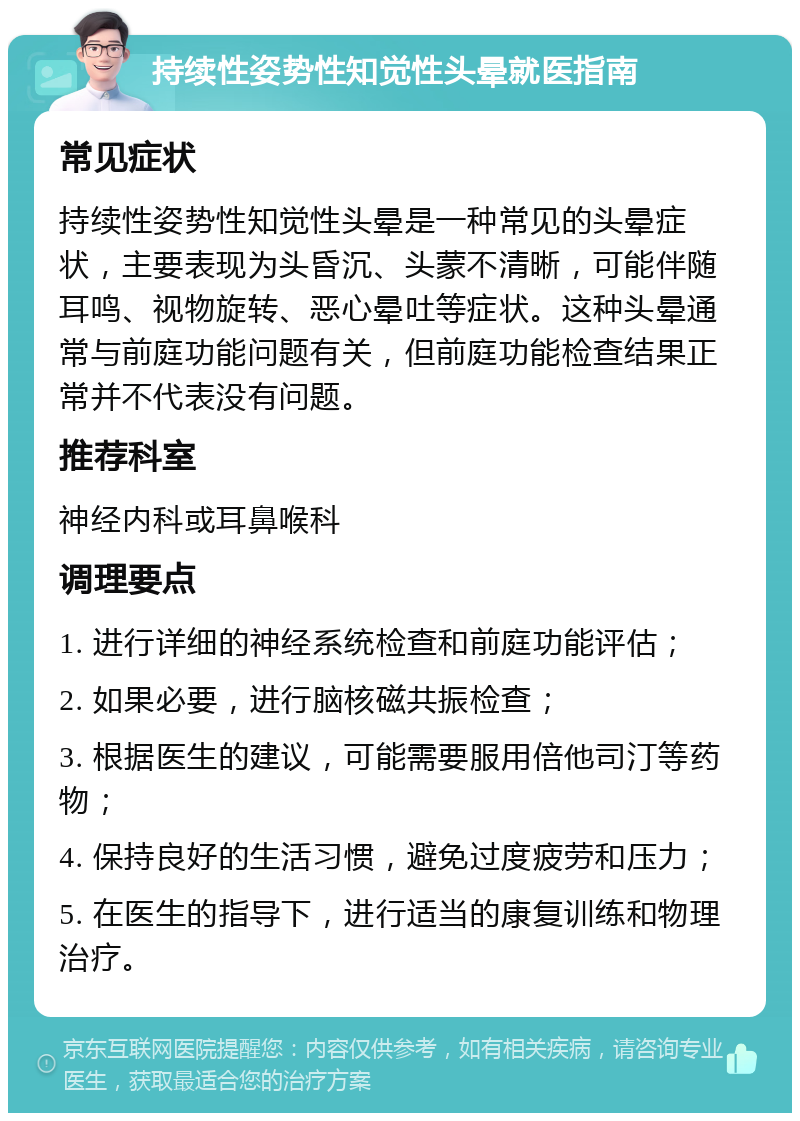 持续性姿势性知觉性头晕就医指南 常见症状 持续性姿势性知觉性头晕是一种常见的头晕症状，主要表现为头昏沉、头蒙不清晰，可能伴随耳鸣、视物旋转、恶心晕吐等症状。这种头晕通常与前庭功能问题有关，但前庭功能检查结果正常并不代表没有问题。 推荐科室 神经内科或耳鼻喉科 调理要点 1. 进行详细的神经系统检查和前庭功能评估； 2. 如果必要，进行脑核磁共振检查； 3. 根据医生的建议，可能需要服用倍他司汀等药物； 4. 保持良好的生活习惯，避免过度疲劳和压力； 5. 在医生的指导下，进行适当的康复训练和物理治疗。