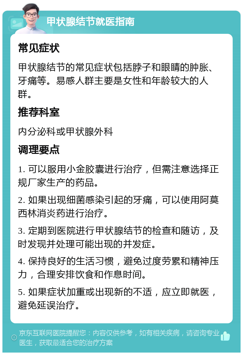 甲状腺结节就医指南 常见症状 甲状腺结节的常见症状包括脖子和眼睛的肿胀、牙痛等。易感人群主要是女性和年龄较大的人群。 推荐科室 内分泌科或甲状腺外科 调理要点 1. 可以服用小金胶囊进行治疗，但需注意选择正规厂家生产的药品。 2. 如果出现细菌感染引起的牙痛，可以使用阿莫西林消炎药进行治疗。 3. 定期到医院进行甲状腺结节的检查和随访，及时发现并处理可能出现的并发症。 4. 保持良好的生活习惯，避免过度劳累和精神压力，合理安排饮食和作息时间。 5. 如果症状加重或出现新的不适，应立即就医，避免延误治疗。