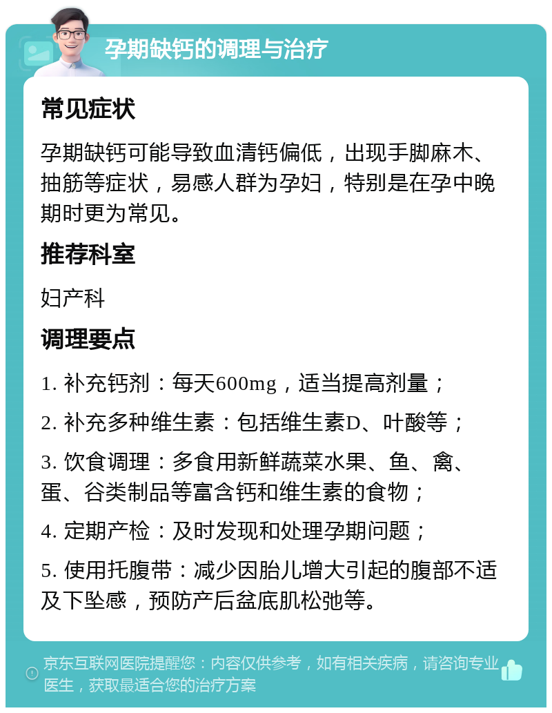 孕期缺钙的调理与治疗 常见症状 孕期缺钙可能导致血清钙偏低，出现手脚麻木、抽筋等症状，易感人群为孕妇，特别是在孕中晚期时更为常见。 推荐科室 妇产科 调理要点 1. 补充钙剂：每天600mg，适当提高剂量； 2. 补充多种维生素：包括维生素D、叶酸等； 3. 饮食调理：多食用新鲜蔬菜水果、鱼、禽、蛋、谷类制品等富含钙和维生素的食物； 4. 定期产检：及时发现和处理孕期问题； 5. 使用托腹带：减少因胎儿增大引起的腹部不适及下坠感，预防产后盆底肌松弛等。