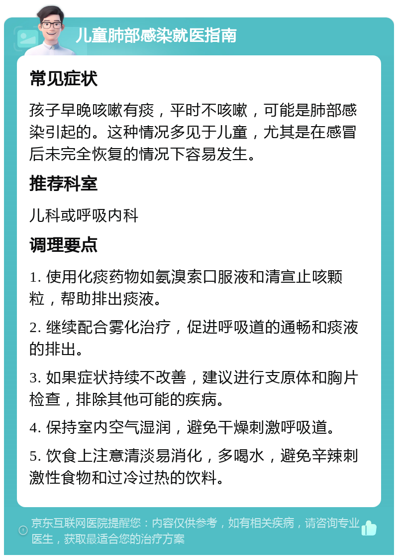 儿童肺部感染就医指南 常见症状 孩子早晚咳嗽有痰，平时不咳嗽，可能是肺部感染引起的。这种情况多见于儿童，尤其是在感冒后未完全恢复的情况下容易发生。 推荐科室 儿科或呼吸内科 调理要点 1. 使用化痰药物如氨溴索口服液和清宣止咳颗粒，帮助排出痰液。 2. 继续配合雾化治疗，促进呼吸道的通畅和痰液的排出。 3. 如果症状持续不改善，建议进行支原体和胸片检查，排除其他可能的疾病。 4. 保持室内空气湿润，避免干燥刺激呼吸道。 5. 饮食上注意清淡易消化，多喝水，避免辛辣刺激性食物和过冷过热的饮料。