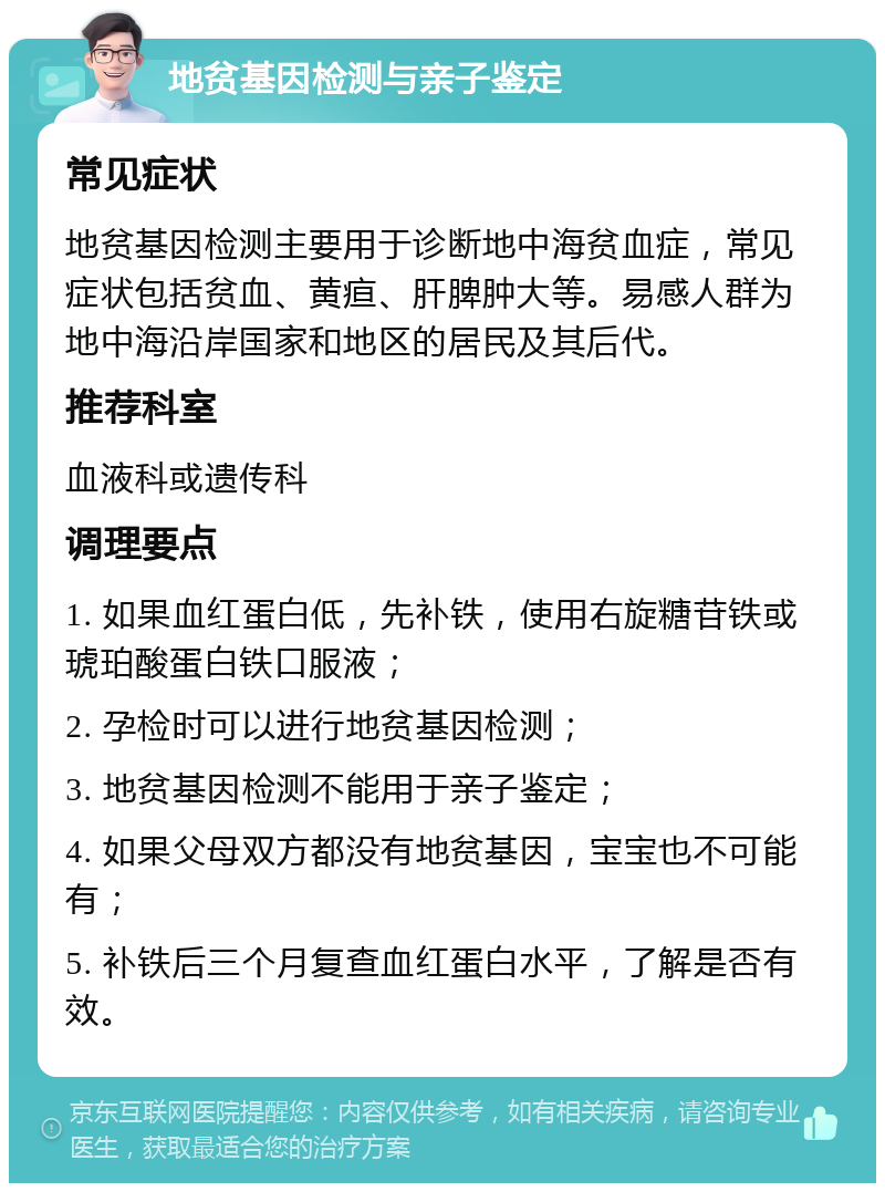 地贫基因检测与亲子鉴定 常见症状 地贫基因检测主要用于诊断地中海贫血症，常见症状包括贫血、黄疸、肝脾肿大等。易感人群为地中海沿岸国家和地区的居民及其后代。 推荐科室 血液科或遗传科 调理要点 1. 如果血红蛋白低，先补铁，使用右旋糖苷铁或琥珀酸蛋白铁口服液； 2. 孕检时可以进行地贫基因检测； 3. 地贫基因检测不能用于亲子鉴定； 4. 如果父母双方都没有地贫基因，宝宝也不可能有； 5. 补铁后三个月复查血红蛋白水平，了解是否有效。