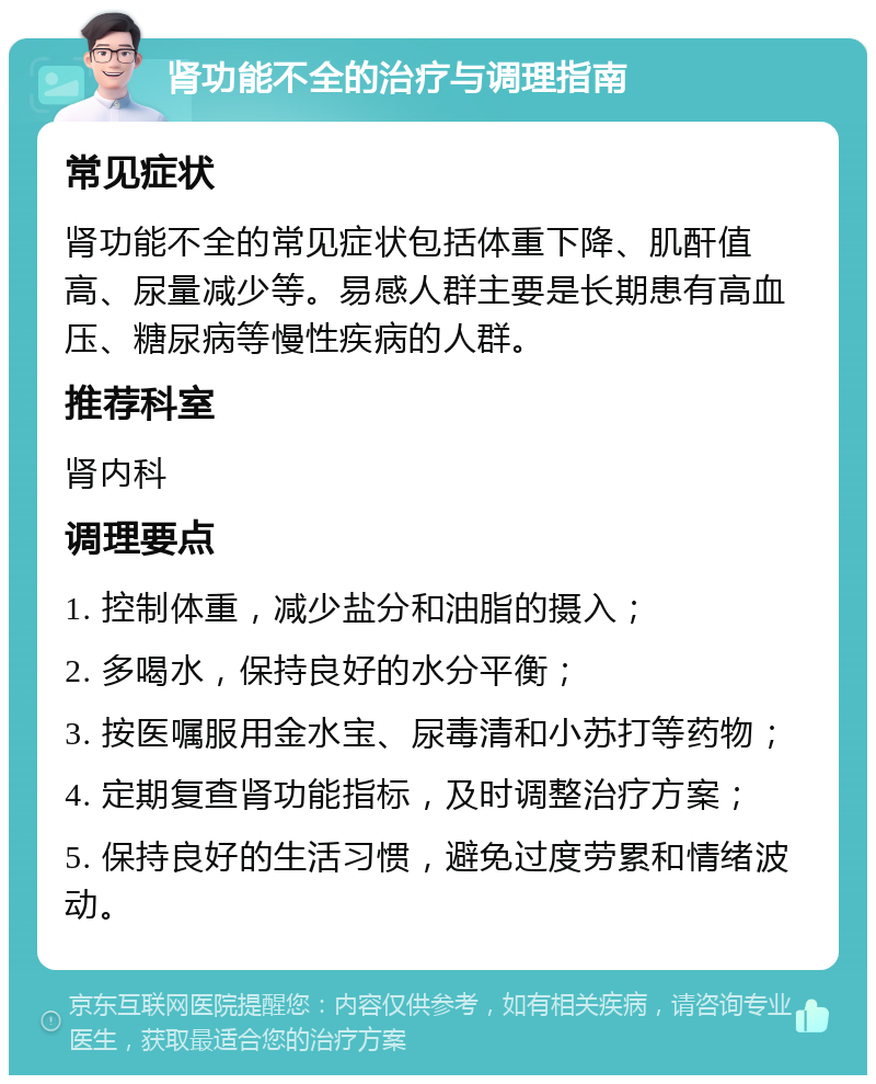 肾功能不全的治疗与调理指南 常见症状 肾功能不全的常见症状包括体重下降、肌酐值高、尿量减少等。易感人群主要是长期患有高血压、糖尿病等慢性疾病的人群。 推荐科室 肾内科 调理要点 1. 控制体重，减少盐分和油脂的摄入； 2. 多喝水，保持良好的水分平衡； 3. 按医嘱服用金水宝、尿毒清和小苏打等药物； 4. 定期复查肾功能指标，及时调整治疗方案； 5. 保持良好的生活习惯，避免过度劳累和情绪波动。