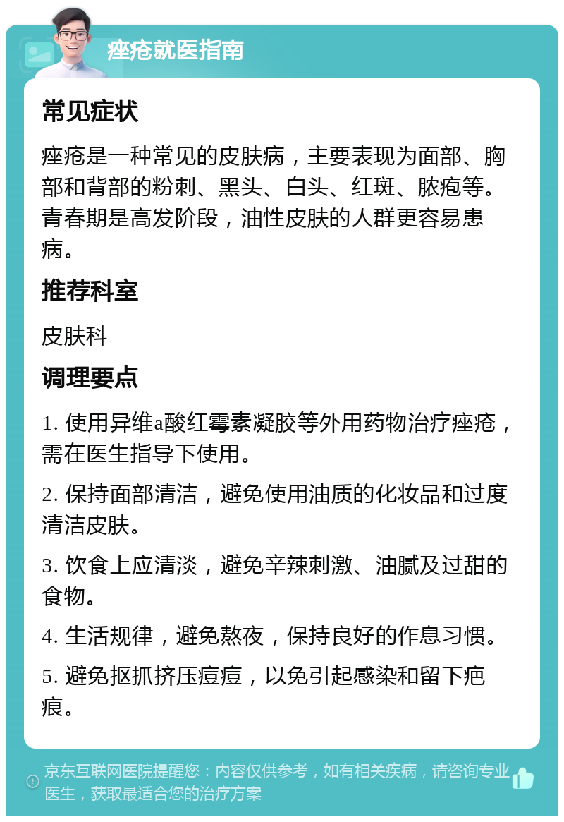 痤疮就医指南 常见症状 痤疮是一种常见的皮肤病，主要表现为面部、胸部和背部的粉刺、黑头、白头、红斑、脓疱等。青春期是高发阶段，油性皮肤的人群更容易患病。 推荐科室 皮肤科 调理要点 1. 使用异维a酸红霉素凝胶等外用药物治疗痤疮，需在医生指导下使用。 2. 保持面部清洁，避免使用油质的化妆品和过度清洁皮肤。 3. 饮食上应清淡，避免辛辣刺激、油腻及过甜的食物。 4. 生活规律，避免熬夜，保持良好的作息习惯。 5. 避免抠抓挤压痘痘，以免引起感染和留下疤痕。