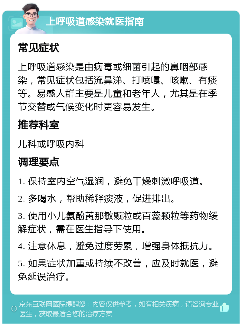 上呼吸道感染就医指南 常见症状 上呼吸道感染是由病毒或细菌引起的鼻咽部感染，常见症状包括流鼻涕、打喷嚏、咳嗽、有痰等。易感人群主要是儿童和老年人，尤其是在季节交替或气候变化时更容易发生。 推荐科室 儿科或呼吸内科 调理要点 1. 保持室内空气湿润，避免干燥刺激呼吸道。 2. 多喝水，帮助稀释痰液，促进排出。 3. 使用小儿氨酚黄那敏颗粒或百蕊颗粒等药物缓解症状，需在医生指导下使用。 4. 注意休息，避免过度劳累，增强身体抵抗力。 5. 如果症状加重或持续不改善，应及时就医，避免延误治疗。