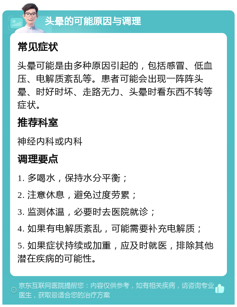 头晕的可能原因与调理 常见症状 头晕可能是由多种原因引起的，包括感冒、低血压、电解质紊乱等。患者可能会出现一阵阵头晕、时好时坏、走路无力、头晕时看东西不转等症状。 推荐科室 神经内科或内科 调理要点 1. 多喝水，保持水分平衡； 2. 注意休息，避免过度劳累； 3. 监测体温，必要时去医院就诊； 4. 如果有电解质紊乱，可能需要补充电解质； 5. 如果症状持续或加重，应及时就医，排除其他潜在疾病的可能性。