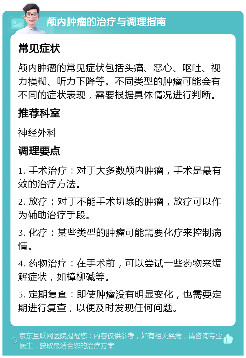 颅内肿瘤的治疗与调理指南 常见症状 颅内肿瘤的常见症状包括头痛、恶心、呕吐、视力模糊、听力下降等。不同类型的肿瘤可能会有不同的症状表现，需要根据具体情况进行判断。 推荐科室 神经外科 调理要点 1. 手术治疗：对于大多数颅内肿瘤，手术是最有效的治疗方法。 2. 放疗：对于不能手术切除的肿瘤，放疗可以作为辅助治疗手段。 3. 化疗：某些类型的肿瘤可能需要化疗来控制病情。 4. 药物治疗：在手术前，可以尝试一些药物来缓解症状，如樟柳碱等。 5. 定期复查：即使肿瘤没有明显变化，也需要定期进行复查，以便及时发现任何问题。