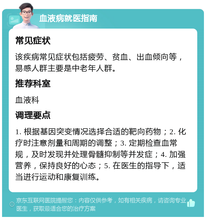 血液病就医指南 常见症状 该疾病常见症状包括疲劳、贫血、出血倾向等，易感人群主要是中老年人群。 推荐科室 血液科 调理要点 1. 根据基因突变情况选择合适的靶向药物；2. 化疗时注意剂量和周期的调整；3. 定期检查血常规，及时发现并处理骨髓抑制等并发症；4. 加强营养，保持良好的心态；5. 在医生的指导下，适当进行运动和康复训练。