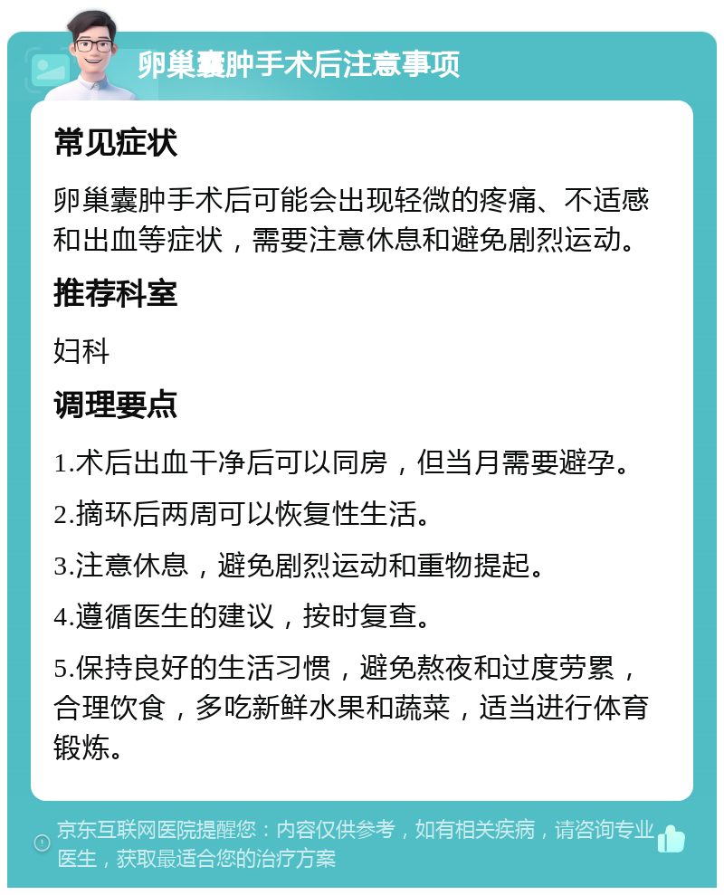 卵巢囊肿手术后注意事项 常见症状 卵巢囊肿手术后可能会出现轻微的疼痛、不适感和出血等症状，需要注意休息和避免剧烈运动。 推荐科室 妇科 调理要点 1.术后出血干净后可以同房，但当月需要避孕。 2.摘环后两周可以恢复性生活。 3.注意休息，避免剧烈运动和重物提起。 4.遵循医生的建议，按时复查。 5.保持良好的生活习惯，避免熬夜和过度劳累，合理饮食，多吃新鲜水果和蔬菜，适当进行体育锻炼。