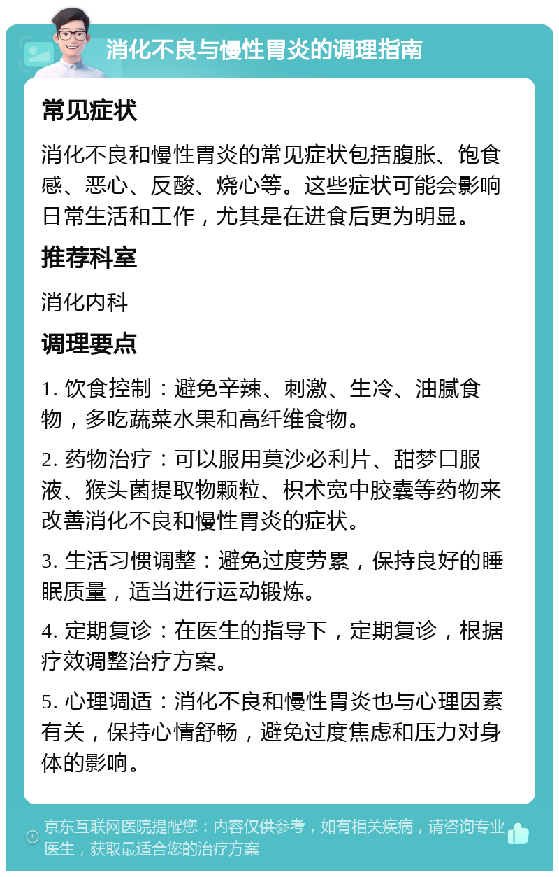 消化不良与慢性胃炎的调理指南 常见症状 消化不良和慢性胃炎的常见症状包括腹胀、饱食感、恶心、反酸、烧心等。这些症状可能会影响日常生活和工作，尤其是在进食后更为明显。 推荐科室 消化内科 调理要点 1. 饮食控制：避免辛辣、刺激、生冷、油腻食物，多吃蔬菜水果和高纤维食物。 2. 药物治疗：可以服用莫沙必利片、甜梦口服液、猴头菌提取物颗粒、枳术宽中胶囊等药物来改善消化不良和慢性胃炎的症状。 3. 生活习惯调整：避免过度劳累，保持良好的睡眠质量，适当进行运动锻炼。 4. 定期复诊：在医生的指导下，定期复诊，根据疗效调整治疗方案。 5. 心理调适：消化不良和慢性胃炎也与心理因素有关，保持心情舒畅，避免过度焦虑和压力对身体的影响。