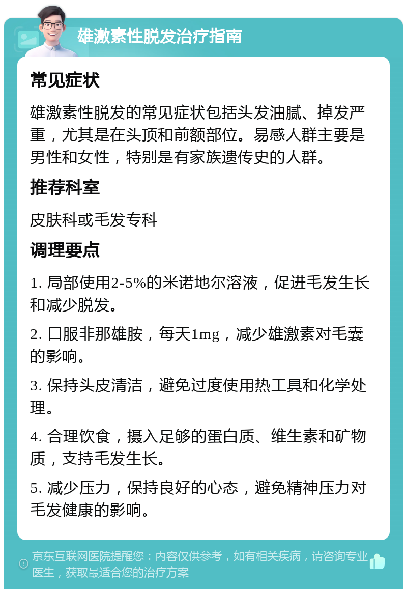 雄激素性脱发治疗指南 常见症状 雄激素性脱发的常见症状包括头发油腻、掉发严重，尤其是在头顶和前额部位。易感人群主要是男性和女性，特别是有家族遗传史的人群。 推荐科室 皮肤科或毛发专科 调理要点 1. 局部使用2-5%的米诺地尔溶液，促进毛发生长和减少脱发。 2. 口服非那雄胺，每天1mg，减少雄激素对毛囊的影响。 3. 保持头皮清洁，避免过度使用热工具和化学处理。 4. 合理饮食，摄入足够的蛋白质、维生素和矿物质，支持毛发生长。 5. 减少压力，保持良好的心态，避免精神压力对毛发健康的影响。