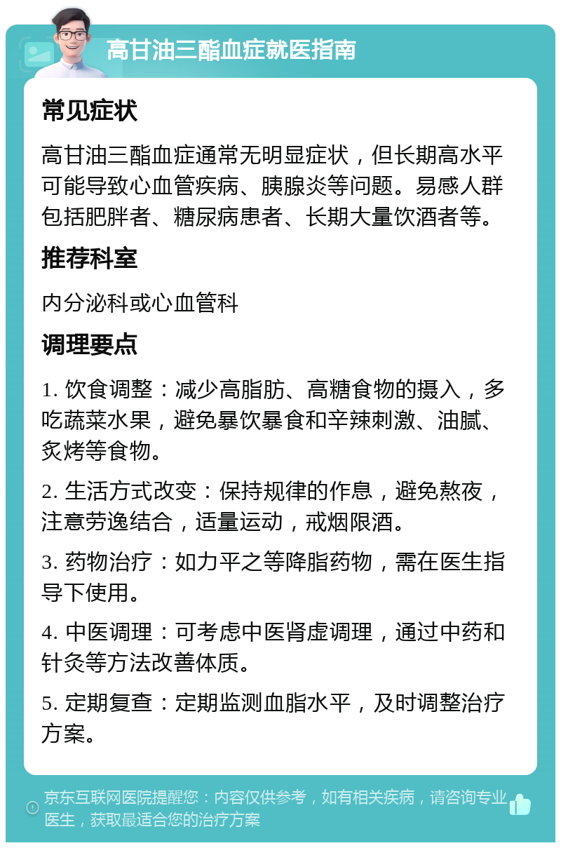 高甘油三酯血症就医指南 常见症状 高甘油三酯血症通常无明显症状，但长期高水平可能导致心血管疾病、胰腺炎等问题。易感人群包括肥胖者、糖尿病患者、长期大量饮酒者等。 推荐科室 内分泌科或心血管科 调理要点 1. 饮食调整：减少高脂肪、高糖食物的摄入，多吃蔬菜水果，避免暴饮暴食和辛辣刺激、油腻、炙烤等食物。 2. 生活方式改变：保持规律的作息，避免熬夜，注意劳逸结合，适量运动，戒烟限酒。 3. 药物治疗：如力平之等降脂药物，需在医生指导下使用。 4. 中医调理：可考虑中医肾虚调理，通过中药和针灸等方法改善体质。 5. 定期复查：定期监测血脂水平，及时调整治疗方案。