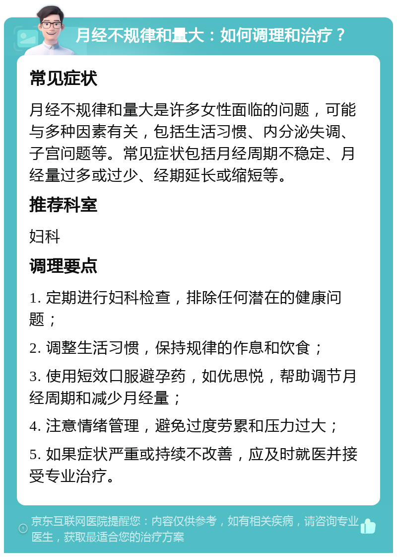 月经不规律和量大：如何调理和治疗？ 常见症状 月经不规律和量大是许多女性面临的问题，可能与多种因素有关，包括生活习惯、内分泌失调、子宫问题等。常见症状包括月经周期不稳定、月经量过多或过少、经期延长或缩短等。 推荐科室 妇科 调理要点 1. 定期进行妇科检查，排除任何潜在的健康问题； 2. 调整生活习惯，保持规律的作息和饮食； 3. 使用短效口服避孕药，如优思悦，帮助调节月经周期和减少月经量； 4. 注意情绪管理，避免过度劳累和压力过大； 5. 如果症状严重或持续不改善，应及时就医并接受专业治疗。