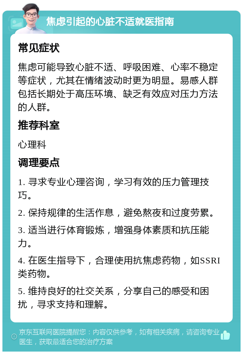 焦虑引起的心脏不适就医指南 常见症状 焦虑可能导致心脏不适、呼吸困难、心率不稳定等症状，尤其在情绪波动时更为明显。易感人群包括长期处于高压环境、缺乏有效应对压力方法的人群。 推荐科室 心理科 调理要点 1. 寻求专业心理咨询，学习有效的压力管理技巧。 2. 保持规律的生活作息，避免熬夜和过度劳累。 3. 适当进行体育锻炼，增强身体素质和抗压能力。 4. 在医生指导下，合理使用抗焦虑药物，如SSRI类药物。 5. 维持良好的社交关系，分享自己的感受和困扰，寻求支持和理解。