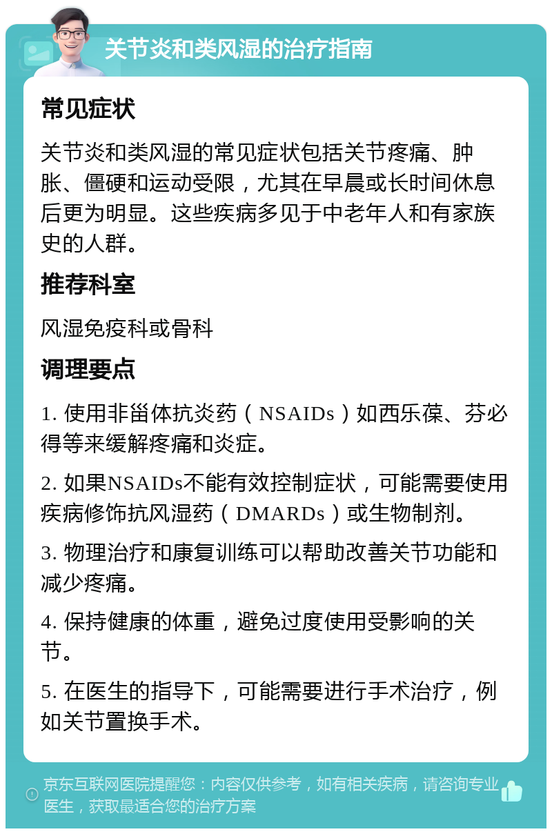 关节炎和类风湿的治疗指南 常见症状 关节炎和类风湿的常见症状包括关节疼痛、肿胀、僵硬和运动受限，尤其在早晨或长时间休息后更为明显。这些疾病多见于中老年人和有家族史的人群。 推荐科室 风湿免疫科或骨科 调理要点 1. 使用非甾体抗炎药（NSAIDs）如西乐葆、芬必得等来缓解疼痛和炎症。 2. 如果NSAIDs不能有效控制症状，可能需要使用疾病修饰抗风湿药（DMARDs）或生物制剂。 3. 物理治疗和康复训练可以帮助改善关节功能和减少疼痛。 4. 保持健康的体重，避免过度使用受影响的关节。 5. 在医生的指导下，可能需要进行手术治疗，例如关节置换手术。