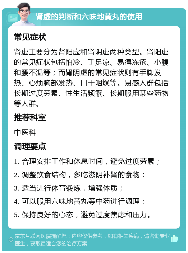 肾虚的判断和六味地黄丸的使用 常见症状 肾虚主要分为肾阳虚和肾阴虚两种类型。肾阳虚的常见症状包括怕冷、手足凉、易得冻疮、小腹和腰不温等；而肾阴虚的常见症状则有手脚发热、心烦胸部发热、口干咽燥等。易感人群包括长期过度劳累、性生活频繁、长期服用某些药物等人群。 推荐科室 中医科 调理要点 1. 合理安排工作和休息时间，避免过度劳累； 2. 调整饮食结构，多吃滋阴补肾的食物； 3. 适当进行体育锻炼，增强体质； 4. 可以服用六味地黄丸等中药进行调理； 5. 保持良好的心态，避免过度焦虑和压力。