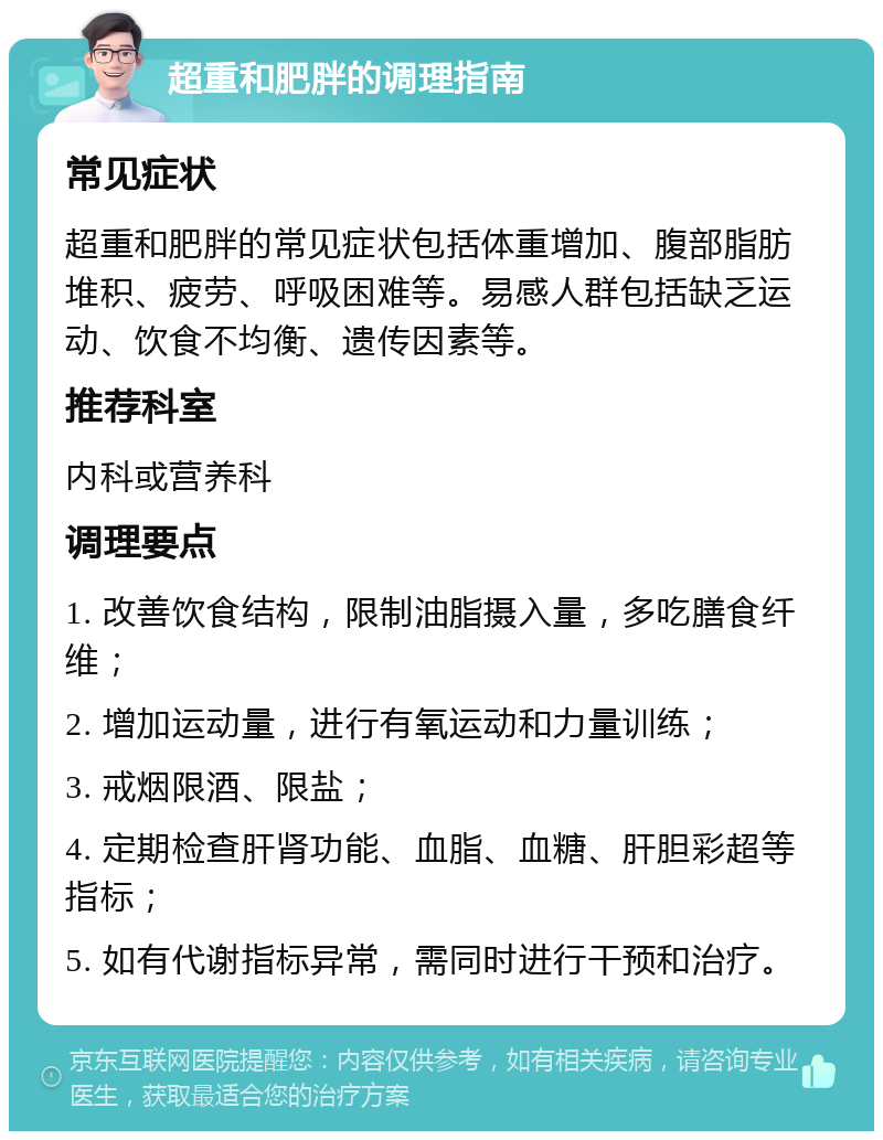 超重和肥胖的调理指南 常见症状 超重和肥胖的常见症状包括体重增加、腹部脂肪堆积、疲劳、呼吸困难等。易感人群包括缺乏运动、饮食不均衡、遗传因素等。 推荐科室 内科或营养科 调理要点 1. 改善饮食结构，限制油脂摄入量，多吃膳食纤维； 2. 增加运动量，进行有氧运动和力量训练； 3. 戒烟限酒、限盐； 4. 定期检查肝肾功能、血脂、血糖、肝胆彩超等指标； 5. 如有代谢指标异常，需同时进行干预和治疗。