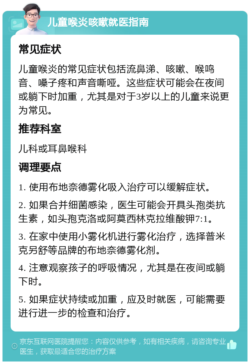 儿童喉炎咳嗽就医指南 常见症状 儿童喉炎的常见症状包括流鼻涕、咳嗽、喉鸣音、嗓子疼和声音嘶哑。这些症状可能会在夜间或躺下时加重，尤其是对于3岁以上的儿童来说更为常见。 推荐科室 儿科或耳鼻喉科 调理要点 1. 使用布地奈德雾化吸入治疗可以缓解症状。 2. 如果合并细菌感染，医生可能会开具头孢类抗生素，如头孢克洛或阿莫西林克拉维酸钾7:1。 3. 在家中使用小雾化机进行雾化治疗，选择普米克另舒等品牌的布地奈德雾化剂。 4. 注意观察孩子的呼吸情况，尤其是在夜间或躺下时。 5. 如果症状持续或加重，应及时就医，可能需要进行进一步的检查和治疗。