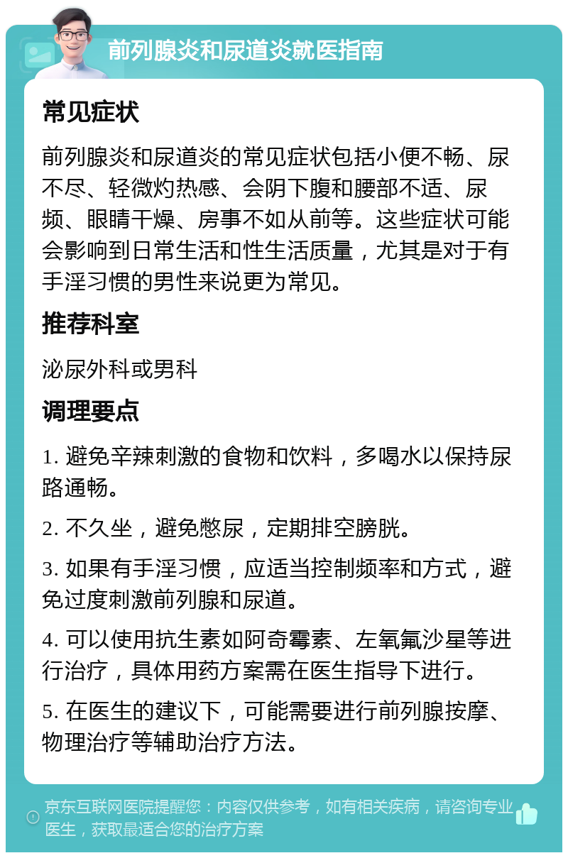 前列腺炎和尿道炎就医指南 常见症状 前列腺炎和尿道炎的常见症状包括小便不畅、尿不尽、轻微灼热感、会阴下腹和腰部不适、尿频、眼睛干燥、房事不如从前等。这些症状可能会影响到日常生活和性生活质量，尤其是对于有手淫习惯的男性来说更为常见。 推荐科室 泌尿外科或男科 调理要点 1. 避免辛辣刺激的食物和饮料，多喝水以保持尿路通畅。 2. 不久坐，避免憋尿，定期排空膀胱。 3. 如果有手淫习惯，应适当控制频率和方式，避免过度刺激前列腺和尿道。 4. 可以使用抗生素如阿奇霉素、左氧氟沙星等进行治疗，具体用药方案需在医生指导下进行。 5. 在医生的建议下，可能需要进行前列腺按摩、物理治疗等辅助治疗方法。