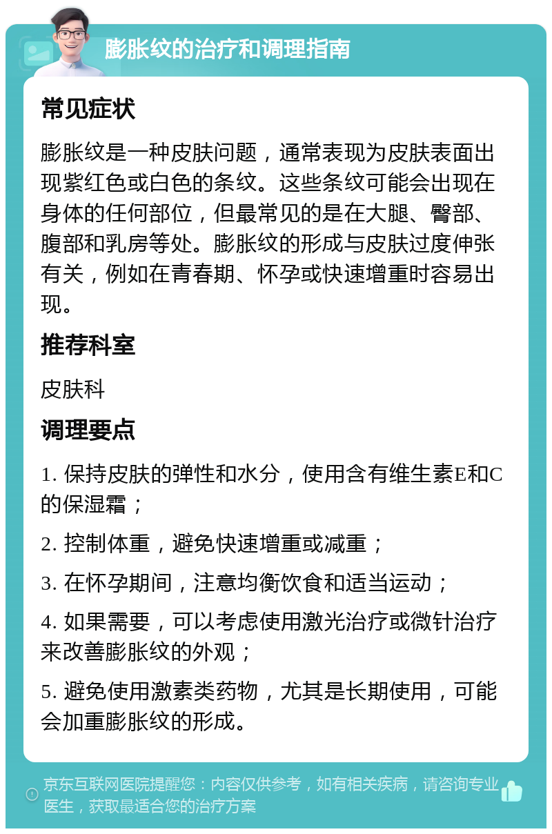 膨胀纹的治疗和调理指南 常见症状 膨胀纹是一种皮肤问题，通常表现为皮肤表面出现紫红色或白色的条纹。这些条纹可能会出现在身体的任何部位，但最常见的是在大腿、臀部、腹部和乳房等处。膨胀纹的形成与皮肤过度伸张有关，例如在青春期、怀孕或快速增重时容易出现。 推荐科室 皮肤科 调理要点 1. 保持皮肤的弹性和水分，使用含有维生素E和C的保湿霜； 2. 控制体重，避免快速增重或减重； 3. 在怀孕期间，注意均衡饮食和适当运动； 4. 如果需要，可以考虑使用激光治疗或微针治疗来改善膨胀纹的外观； 5. 避免使用激素类药物，尤其是长期使用，可能会加重膨胀纹的形成。