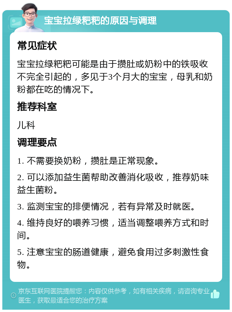 宝宝拉绿粑粑的原因与调理 常见症状 宝宝拉绿粑粑可能是由于攒肚或奶粉中的铁吸收不完全引起的，多见于3个月大的宝宝，母乳和奶粉都在吃的情况下。 推荐科室 儿科 调理要点 1. 不需要换奶粉，攒肚是正常现象。 2. 可以添加益生菌帮助改善消化吸收，推荐奶味益生菌粉。 3. 监测宝宝的排便情况，若有异常及时就医。 4. 维持良好的喂养习惯，适当调整喂养方式和时间。 5. 注意宝宝的肠道健康，避免食用过多刺激性食物。