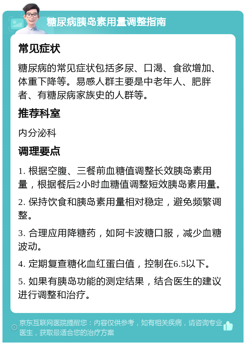 糖尿病胰岛素用量调整指南 常见症状 糖尿病的常见症状包括多尿、口渴、食欲增加、体重下降等。易感人群主要是中老年人、肥胖者、有糖尿病家族史的人群等。 推荐科室 内分泌科 调理要点 1. 根据空腹、三餐前血糖值调整长效胰岛素用量，根据餐后2小时血糖值调整短效胰岛素用量。 2. 保持饮食和胰岛素用量相对稳定，避免频繁调整。 3. 合理应用降糖药，如阿卡波糖口服，减少血糖波动。 4. 定期复查糖化血红蛋白值，控制在6.5以下。 5. 如果有胰岛功能的测定结果，结合医生的建议进行调整和治疗。