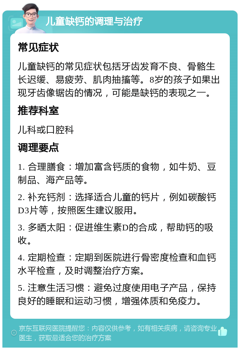 儿童缺钙的调理与治疗 常见症状 儿童缺钙的常见症状包括牙齿发育不良、骨骼生长迟缓、易疲劳、肌肉抽搐等。8岁的孩子如果出现牙齿像锯齿的情况，可能是缺钙的表现之一。 推荐科室 儿科或口腔科 调理要点 1. 合理膳食：增加富含钙质的食物，如牛奶、豆制品、海产品等。 2. 补充钙剂：选择适合儿童的钙片，例如碳酸钙D3片等，按照医生建议服用。 3. 多晒太阳：促进维生素D的合成，帮助钙的吸收。 4. 定期检查：定期到医院进行骨密度检查和血钙水平检查，及时调整治疗方案。 5. 注意生活习惯：避免过度使用电子产品，保持良好的睡眠和运动习惯，增强体质和免疫力。