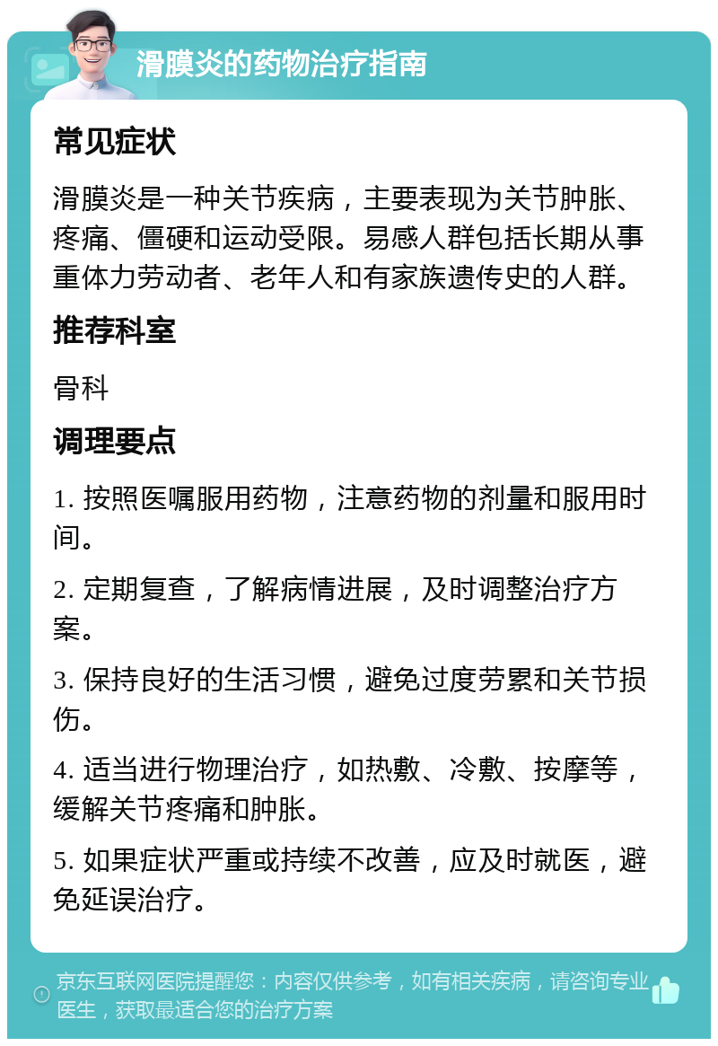 滑膜炎的药物治疗指南 常见症状 滑膜炎是一种关节疾病，主要表现为关节肿胀、疼痛、僵硬和运动受限。易感人群包括长期从事重体力劳动者、老年人和有家族遗传史的人群。 推荐科室 骨科 调理要点 1. 按照医嘱服用药物，注意药物的剂量和服用时间。 2. 定期复查，了解病情进展，及时调整治疗方案。 3. 保持良好的生活习惯，避免过度劳累和关节损伤。 4. 适当进行物理治疗，如热敷、冷敷、按摩等，缓解关节疼痛和肿胀。 5. 如果症状严重或持续不改善，应及时就医，避免延误治疗。