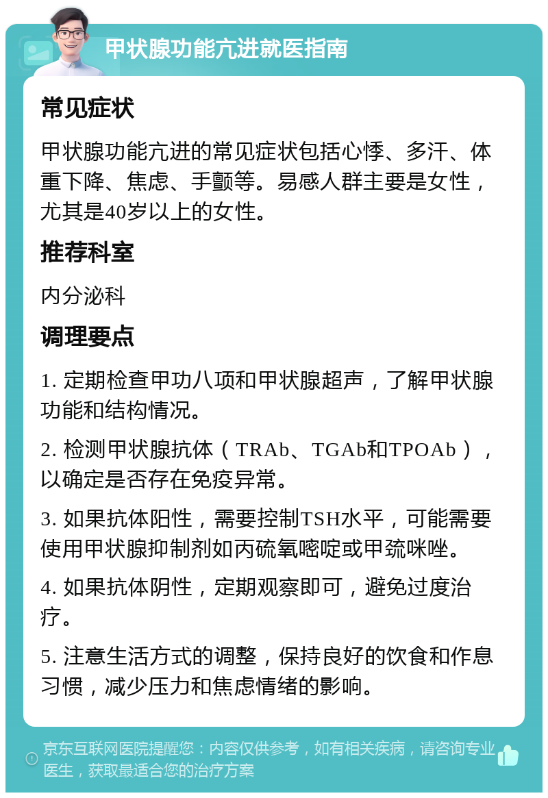 甲状腺功能亢进就医指南 常见症状 甲状腺功能亢进的常见症状包括心悸、多汗、体重下降、焦虑、手颤等。易感人群主要是女性，尤其是40岁以上的女性。 推荐科室 内分泌科 调理要点 1. 定期检查甲功八项和甲状腺超声，了解甲状腺功能和结构情况。 2. 检测甲状腺抗体（TRAb、TGAb和TPOAb），以确定是否存在免疫异常。 3. 如果抗体阳性，需要控制TSH水平，可能需要使用甲状腺抑制剂如丙硫氧嘧啶或甲巯咪唑。 4. 如果抗体阴性，定期观察即可，避免过度治疗。 5. 注意生活方式的调整，保持良好的饮食和作息习惯，减少压力和焦虑情绪的影响。