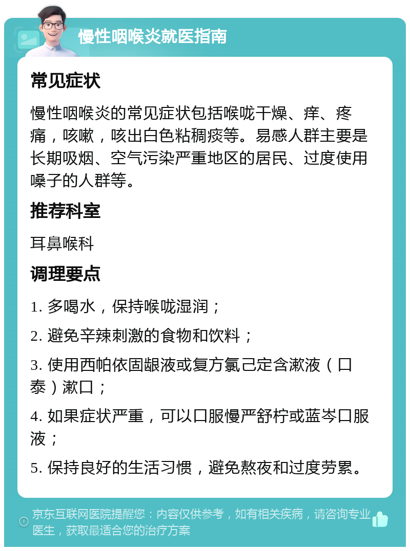 慢性咽喉炎就医指南 常见症状 慢性咽喉炎的常见症状包括喉咙干燥、痒、疼痛，咳嗽，咳出白色粘稠痰等。易感人群主要是长期吸烟、空气污染严重地区的居民、过度使用嗓子的人群等。 推荐科室 耳鼻喉科 调理要点 1. 多喝水，保持喉咙湿润； 2. 避免辛辣刺激的食物和饮料； 3. 使用西帕依固龈液或复方氯己定含漱液（口泰）漱口； 4. 如果症状严重，可以口服慢严舒柠或蓝岑口服液； 5. 保持良好的生活习惯，避免熬夜和过度劳累。