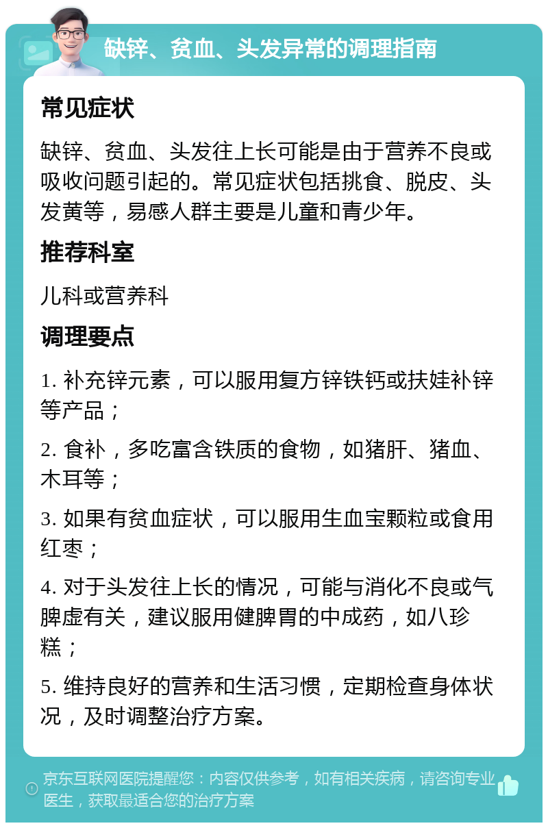 缺锌、贫血、头发异常的调理指南 常见症状 缺锌、贫血、头发往上长可能是由于营养不良或吸收问题引起的。常见症状包括挑食、脱皮、头发黄等，易感人群主要是儿童和青少年。 推荐科室 儿科或营养科 调理要点 1. 补充锌元素，可以服用复方锌铁钙或扶娃补锌等产品； 2. 食补，多吃富含铁质的食物，如猪肝、猪血、木耳等； 3. 如果有贫血症状，可以服用生血宝颗粒或食用红枣； 4. 对于头发往上长的情况，可能与消化不良或气脾虚有关，建议服用健脾胃的中成药，如八珍糕； 5. 维持良好的营养和生活习惯，定期检查身体状况，及时调整治疗方案。