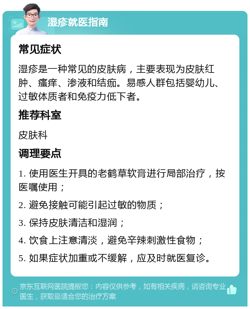 湿疹就医指南 常见症状 湿疹是一种常见的皮肤病，主要表现为皮肤红肿、瘙痒、渗液和结痂。易感人群包括婴幼儿、过敏体质者和免疫力低下者。 推荐科室 皮肤科 调理要点 1. 使用医生开具的老鹤草软膏进行局部治疗，按医嘱使用； 2. 避免接触可能引起过敏的物质； 3. 保持皮肤清洁和湿润； 4. 饮食上注意清淡，避免辛辣刺激性食物； 5. 如果症状加重或不缓解，应及时就医复诊。