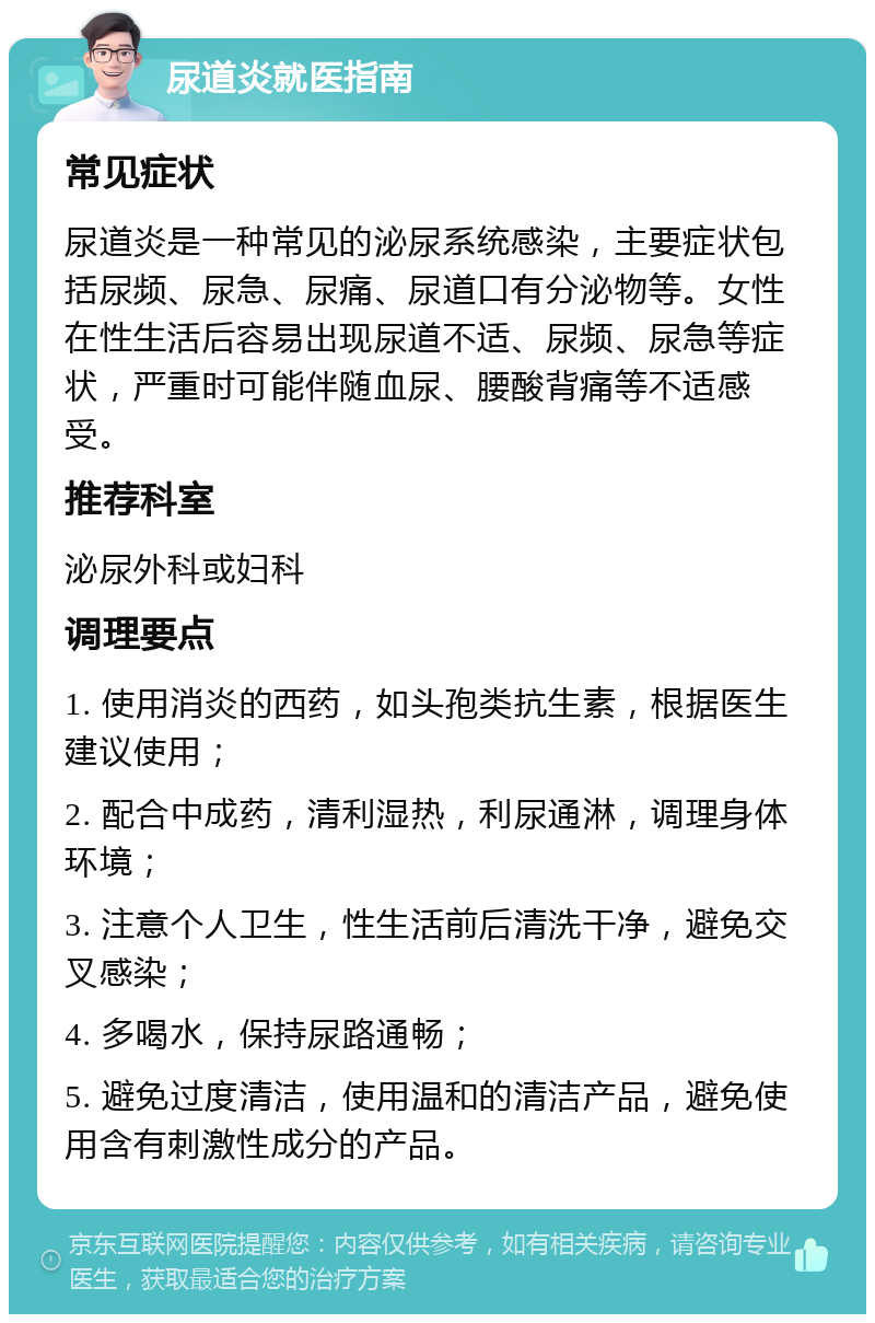 尿道炎就医指南 常见症状 尿道炎是一种常见的泌尿系统感染，主要症状包括尿频、尿急、尿痛、尿道口有分泌物等。女性在性生活后容易出现尿道不适、尿频、尿急等症状，严重时可能伴随血尿、腰酸背痛等不适感受。 推荐科室 泌尿外科或妇科 调理要点 1. 使用消炎的西药，如头孢类抗生素，根据医生建议使用； 2. 配合中成药，清利湿热，利尿通淋，调理身体环境； 3. 注意个人卫生，性生活前后清洗干净，避免交叉感染； 4. 多喝水，保持尿路通畅； 5. 避免过度清洁，使用温和的清洁产品，避免使用含有刺激性成分的产品。