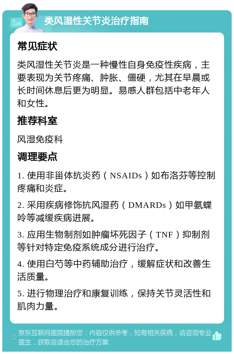 类风湿性关节炎治疗指南 常见症状 类风湿性关节炎是一种慢性自身免疫性疾病，主要表现为关节疼痛、肿胀、僵硬，尤其在早晨或长时间休息后更为明显。易感人群包括中老年人和女性。 推荐科室 风湿免疫科 调理要点 1. 使用非甾体抗炎药（NSAIDs）如布洛芬等控制疼痛和炎症。 2. 采用疾病修饰抗风湿药（DMARDs）如甲氨蝶呤等减缓疾病进展。 3. 应用生物制剂如肿瘤坏死因子（TNF）抑制剂等针对特定免疫系统成分进行治疗。 4. 使用白芍等中药辅助治疗，缓解症状和改善生活质量。 5. 进行物理治疗和康复训练，保持关节灵活性和肌肉力量。