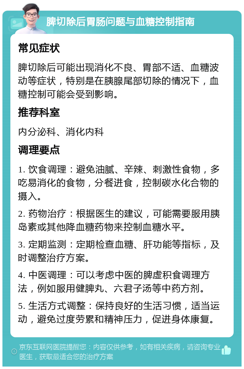 脾切除后胃肠问题与血糖控制指南 常见症状 脾切除后可能出现消化不良、胃部不适、血糖波动等症状，特别是在胰腺尾部切除的情况下，血糖控制可能会受到影响。 推荐科室 内分泌科、消化内科 调理要点 1. 饮食调理：避免油腻、辛辣、刺激性食物，多吃易消化的食物，分餐进食，控制碳水化合物的摄入。 2. 药物治疗：根据医生的建议，可能需要服用胰岛素或其他降血糖药物来控制血糖水平。 3. 定期监测：定期检查血糖、肝功能等指标，及时调整治疗方案。 4. 中医调理：可以考虑中医的脾虚积食调理方法，例如服用健脾丸、六君子汤等中药方剂。 5. 生活方式调整：保持良好的生活习惯，适当运动，避免过度劳累和精神压力，促进身体康复。