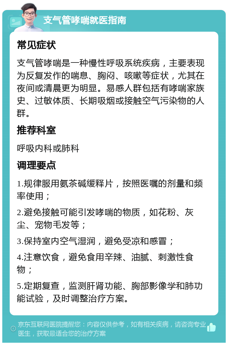 支气管哮喘就医指南 常见症状 支气管哮喘是一种慢性呼吸系统疾病，主要表现为反复发作的喘息、胸闷、咳嗽等症状，尤其在夜间或清晨更为明显。易感人群包括有哮喘家族史、过敏体质、长期吸烟或接触空气污染物的人群。 推荐科室 呼吸内科或肺科 调理要点 1.规律服用氨茶碱缓释片，按照医嘱的剂量和频率使用； 2.避免接触可能引发哮喘的物质，如花粉、灰尘、宠物毛发等； 3.保持室内空气湿润，避免受凉和感冒； 4.注意饮食，避免食用辛辣、油腻、刺激性食物； 5.定期复查，监测肝肾功能、胸部影像学和肺功能试验，及时调整治疗方案。