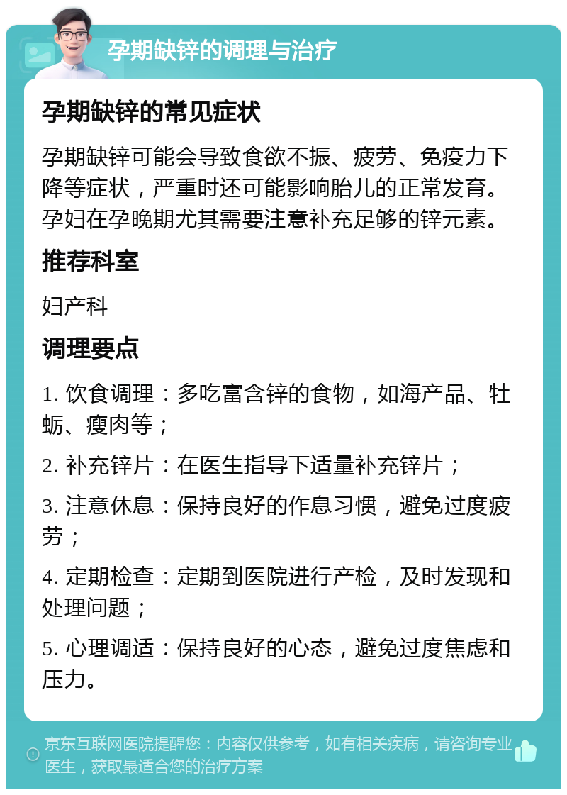 孕期缺锌的调理与治疗 孕期缺锌的常见症状 孕期缺锌可能会导致食欲不振、疲劳、免疫力下降等症状，严重时还可能影响胎儿的正常发育。孕妇在孕晚期尤其需要注意补充足够的锌元素。 推荐科室 妇产科 调理要点 1. 饮食调理：多吃富含锌的食物，如海产品、牡蛎、瘦肉等； 2. 补充锌片：在医生指导下适量补充锌片； 3. 注意休息：保持良好的作息习惯，避免过度疲劳； 4. 定期检查：定期到医院进行产检，及时发现和处理问题； 5. 心理调适：保持良好的心态，避免过度焦虑和压力。