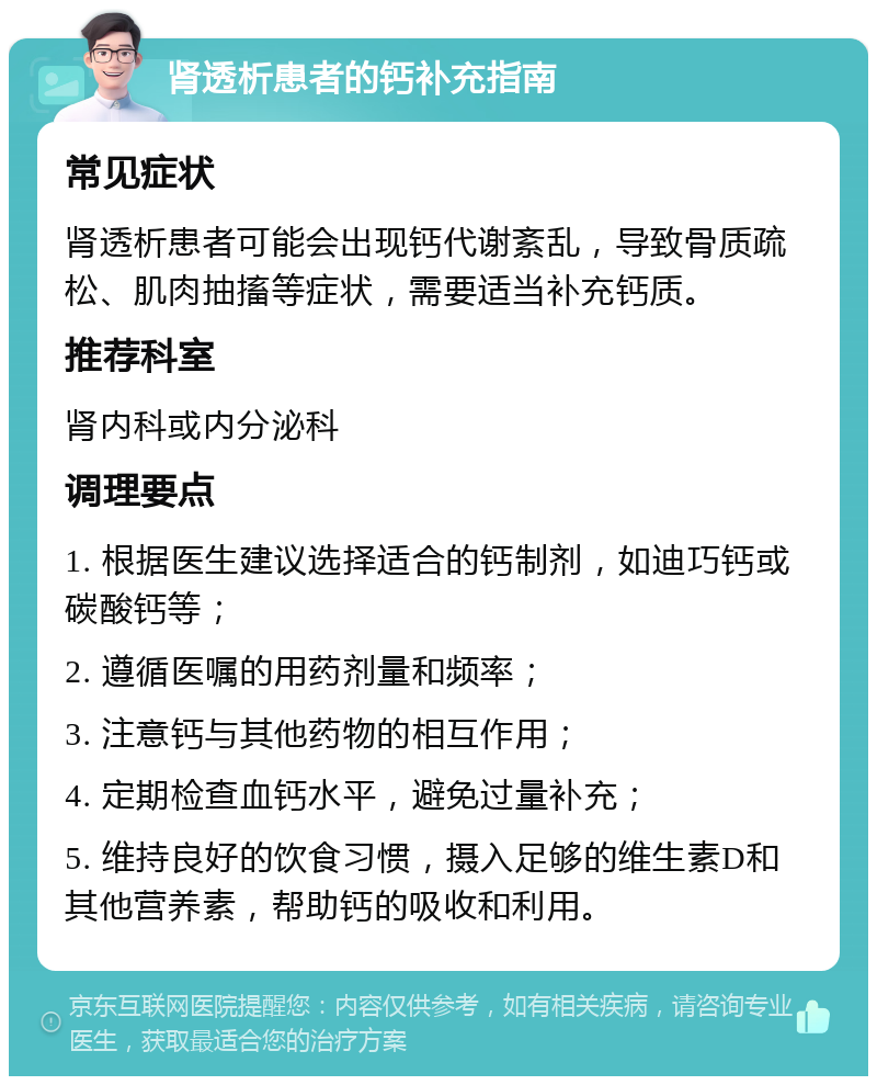 肾透析患者的钙补充指南 常见症状 肾透析患者可能会出现钙代谢紊乱，导致骨质疏松、肌肉抽搐等症状，需要适当补充钙质。 推荐科室 肾内科或内分泌科 调理要点 1. 根据医生建议选择适合的钙制剂，如迪巧钙或碳酸钙等； 2. 遵循医嘱的用药剂量和频率； 3. 注意钙与其他药物的相互作用； 4. 定期检查血钙水平，避免过量补充； 5. 维持良好的饮食习惯，摄入足够的维生素D和其他营养素，帮助钙的吸收和利用。