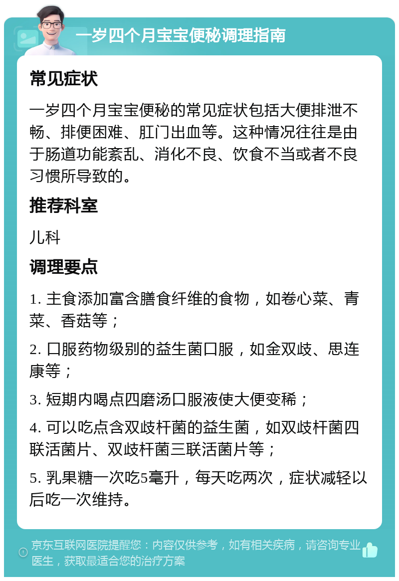 一岁四个月宝宝便秘调理指南 常见症状 一岁四个月宝宝便秘的常见症状包括大便排泄不畅、排便困难、肛门出血等。这种情况往往是由于肠道功能紊乱、消化不良、饮食不当或者不良习惯所导致的。 推荐科室 儿科 调理要点 1. 主食添加富含膳食纤维的食物，如卷心菜、青菜、香菇等； 2. 口服药物级别的益生菌口服，如金双歧、思连康等； 3. 短期内喝点四磨汤口服液使大便变稀； 4. 可以吃点含双歧杆菌的益生菌，如双歧杆菌四联活菌片、双歧杆菌三联活菌片等； 5. 乳果糖一次吃5毫升，每天吃两次，症状减轻以后吃一次维持。