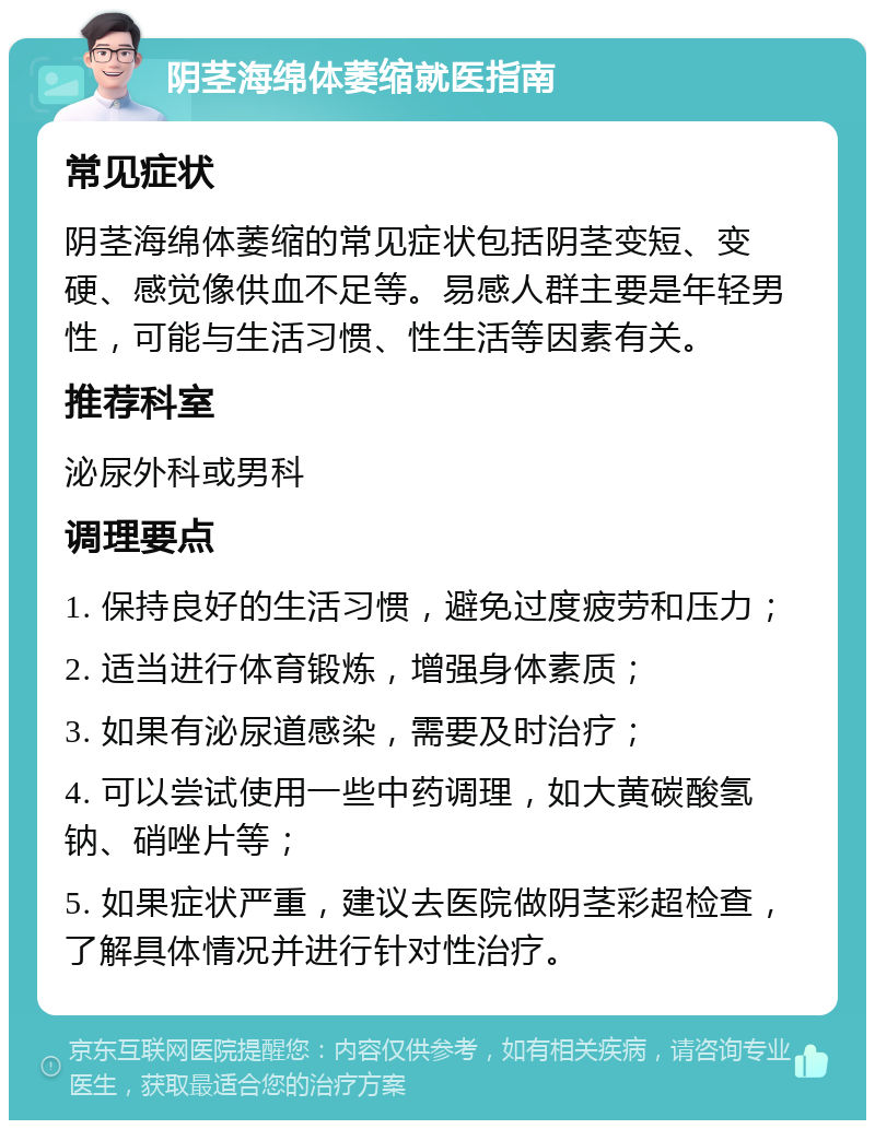 阴茎海绵体萎缩就医指南 常见症状 阴茎海绵体萎缩的常见症状包括阴茎变短、变硬、感觉像供血不足等。易感人群主要是年轻男性，可能与生活习惯、性生活等因素有关。 推荐科室 泌尿外科或男科 调理要点 1. 保持良好的生活习惯，避免过度疲劳和压力； 2. 适当进行体育锻炼，增强身体素质； 3. 如果有泌尿道感染，需要及时治疗； 4. 可以尝试使用一些中药调理，如大黄碳酸氢钠、硝唑片等； 5. 如果症状严重，建议去医院做阴茎彩超检查，了解具体情况并进行针对性治疗。