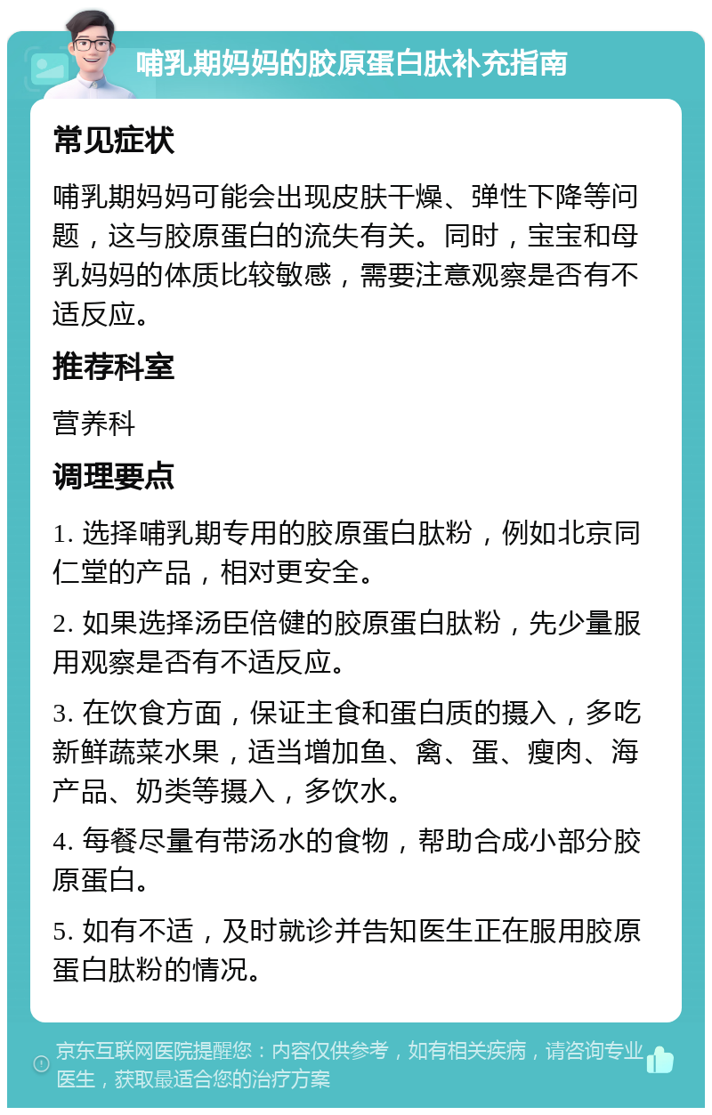 哺乳期妈妈的胶原蛋白肽补充指南 常见症状 哺乳期妈妈可能会出现皮肤干燥、弹性下降等问题，这与胶原蛋白的流失有关。同时，宝宝和母乳妈妈的体质比较敏感，需要注意观察是否有不适反应。 推荐科室 营养科 调理要点 1. 选择哺乳期专用的胶原蛋白肽粉，例如北京同仁堂的产品，相对更安全。 2. 如果选择汤臣倍健的胶原蛋白肽粉，先少量服用观察是否有不适反应。 3. 在饮食方面，保证主食和蛋白质的摄入，多吃新鲜蔬菜水果，适当增加鱼、禽、蛋、瘦肉、海产品、奶类等摄入，多饮水。 4. 每餐尽量有带汤水的食物，帮助合成小部分胶原蛋白。 5. 如有不适，及时就诊并告知医生正在服用胶原蛋白肽粉的情况。