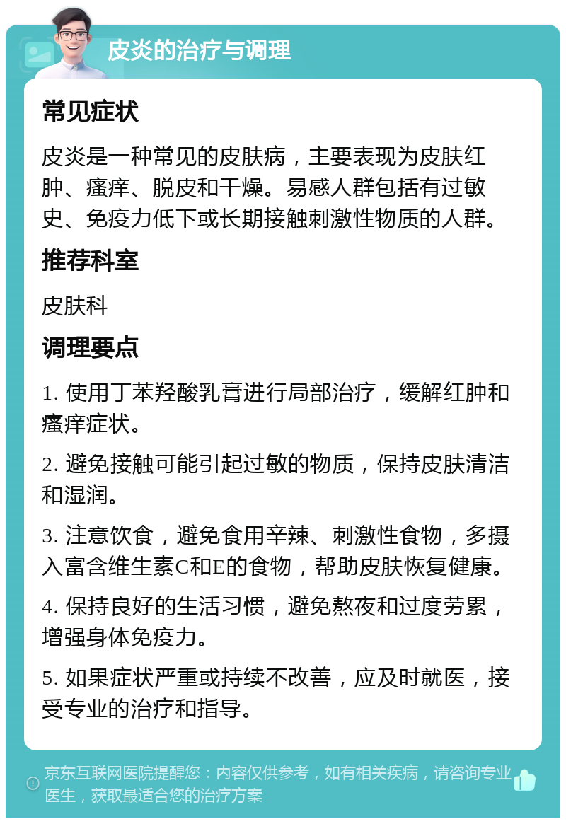 皮炎的治疗与调理 常见症状 皮炎是一种常见的皮肤病，主要表现为皮肤红肿、瘙痒、脱皮和干燥。易感人群包括有过敏史、免疫力低下或长期接触刺激性物质的人群。 推荐科室 皮肤科 调理要点 1. 使用丁苯羟酸乳膏进行局部治疗，缓解红肿和瘙痒症状。 2. 避免接触可能引起过敏的物质，保持皮肤清洁和湿润。 3. 注意饮食，避免食用辛辣、刺激性食物，多摄入富含维生素C和E的食物，帮助皮肤恢复健康。 4. 保持良好的生活习惯，避免熬夜和过度劳累，增强身体免疫力。 5. 如果症状严重或持续不改善，应及时就医，接受专业的治疗和指导。