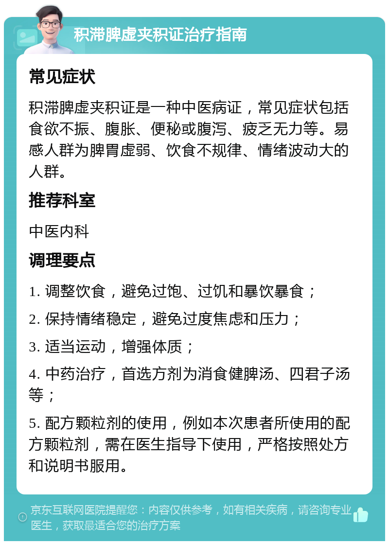 积滞脾虚夹积证治疗指南 常见症状 积滞脾虚夹积证是一种中医病证，常见症状包括食欲不振、腹胀、便秘或腹泻、疲乏无力等。易感人群为脾胃虚弱、饮食不规律、情绪波动大的人群。 推荐科室 中医内科 调理要点 1. 调整饮食，避免过饱、过饥和暴饮暴食； 2. 保持情绪稳定，避免过度焦虑和压力； 3. 适当运动，增强体质； 4. 中药治疗，首选方剂为消食健脾汤、四君子汤等； 5. 配方颗粒剂的使用，例如本次患者所使用的配方颗粒剂，需在医生指导下使用，严格按照处方和说明书服用。