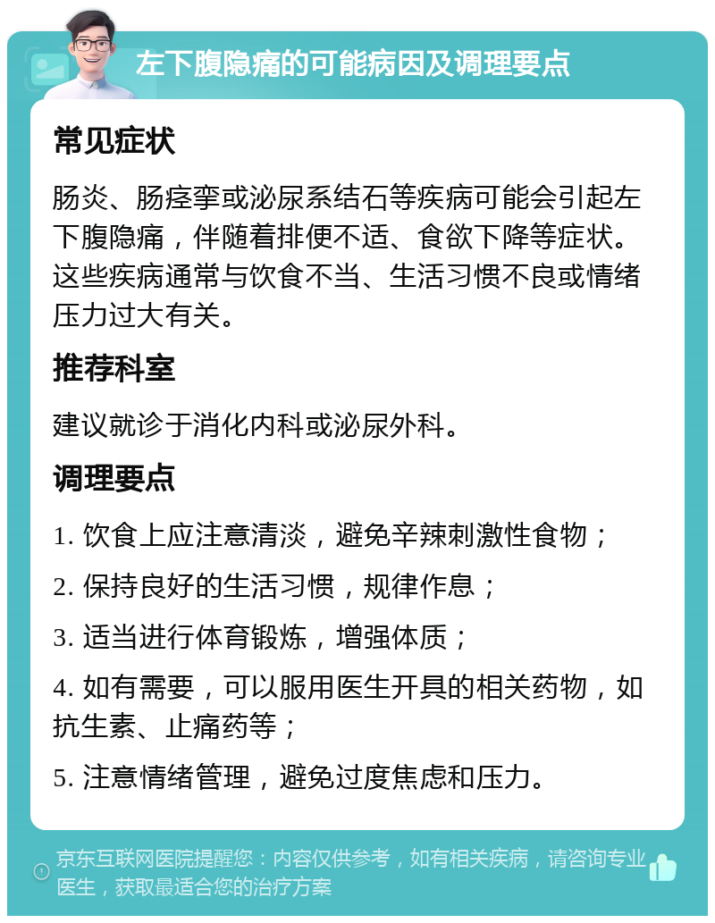 左下腹隐痛的可能病因及调理要点 常见症状 肠炎、肠痉挛或泌尿系结石等疾病可能会引起左下腹隐痛，伴随着排便不适、食欲下降等症状。这些疾病通常与饮食不当、生活习惯不良或情绪压力过大有关。 推荐科室 建议就诊于消化内科或泌尿外科。 调理要点 1. 饮食上应注意清淡，避免辛辣刺激性食物； 2. 保持良好的生活习惯，规律作息； 3. 适当进行体育锻炼，增强体质； 4. 如有需要，可以服用医生开具的相关药物，如抗生素、止痛药等； 5. 注意情绪管理，避免过度焦虑和压力。