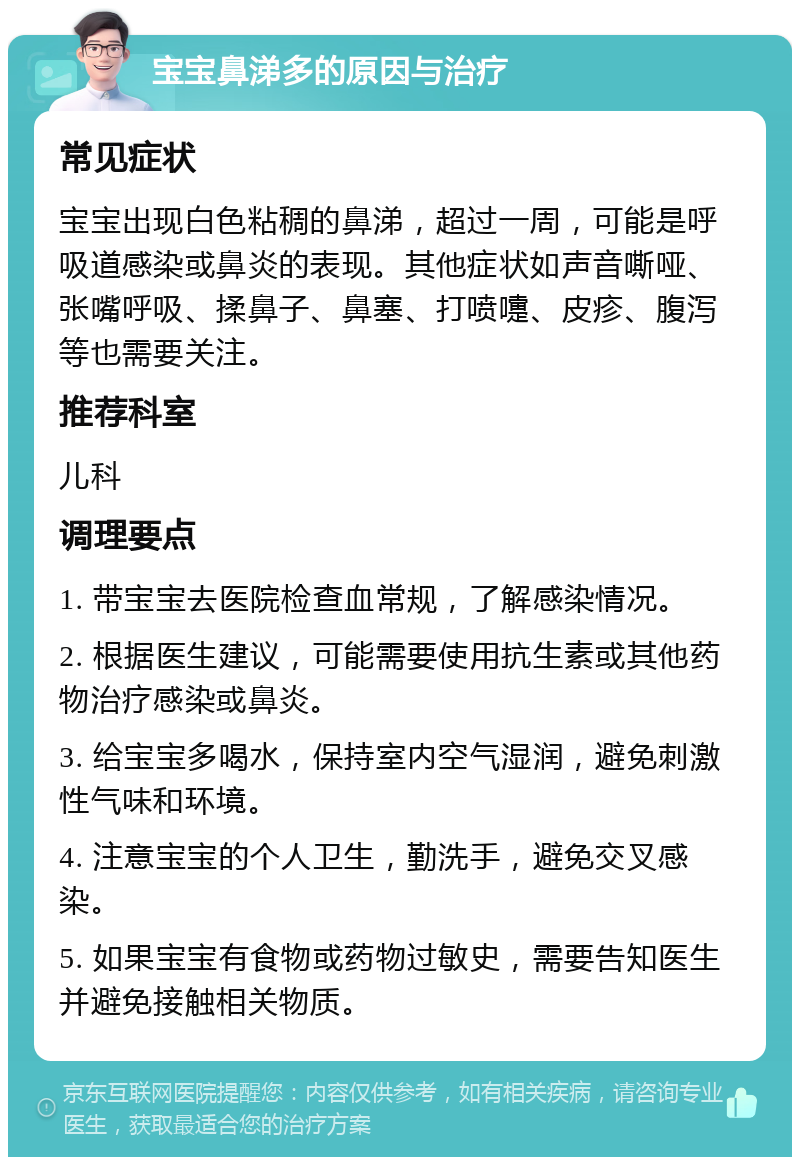 宝宝鼻涕多的原因与治疗 常见症状 宝宝出现白色粘稠的鼻涕，超过一周，可能是呼吸道感染或鼻炎的表现。其他症状如声音嘶哑、张嘴呼吸、揉鼻子、鼻塞、打喷嚏、皮疹、腹泻等也需要关注。 推荐科室 儿科 调理要点 1. 带宝宝去医院检查血常规，了解感染情况。 2. 根据医生建议，可能需要使用抗生素或其他药物治疗感染或鼻炎。 3. 给宝宝多喝水，保持室内空气湿润，避免刺激性气味和环境。 4. 注意宝宝的个人卫生，勤洗手，避免交叉感染。 5. 如果宝宝有食物或药物过敏史，需要告知医生并避免接触相关物质。