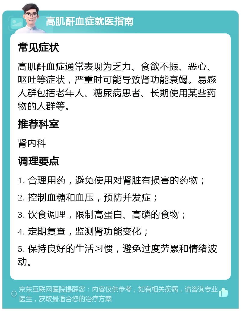 高肌酐血症就医指南 常见症状 高肌酐血症通常表现为乏力、食欲不振、恶心、呕吐等症状，严重时可能导致肾功能衰竭。易感人群包括老年人、糖尿病患者、长期使用某些药物的人群等。 推荐科室 肾内科 调理要点 1. 合理用药，避免使用对肾脏有损害的药物； 2. 控制血糖和血压，预防并发症； 3. 饮食调理，限制高蛋白、高磷的食物； 4. 定期复查，监测肾功能变化； 5. 保持良好的生活习惯，避免过度劳累和情绪波动。