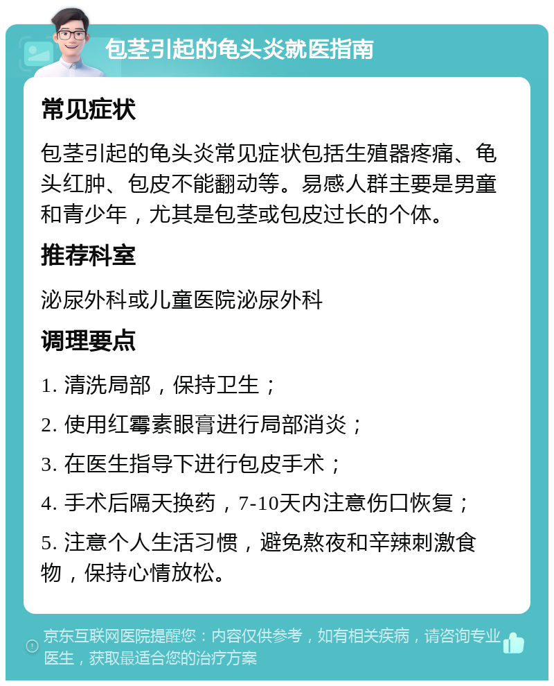 包茎引起的龟头炎就医指南 常见症状 包茎引起的龟头炎常见症状包括生殖器疼痛、龟头红肿、包皮不能翻动等。易感人群主要是男童和青少年，尤其是包茎或包皮过长的个体。 推荐科室 泌尿外科或儿童医院泌尿外科 调理要点 1. 清洗局部，保持卫生； 2. 使用红霉素眼膏进行局部消炎； 3. 在医生指导下进行包皮手术； 4. 手术后隔天换药，7-10天内注意伤口恢复； 5. 注意个人生活习惯，避免熬夜和辛辣刺激食物，保持心情放松。