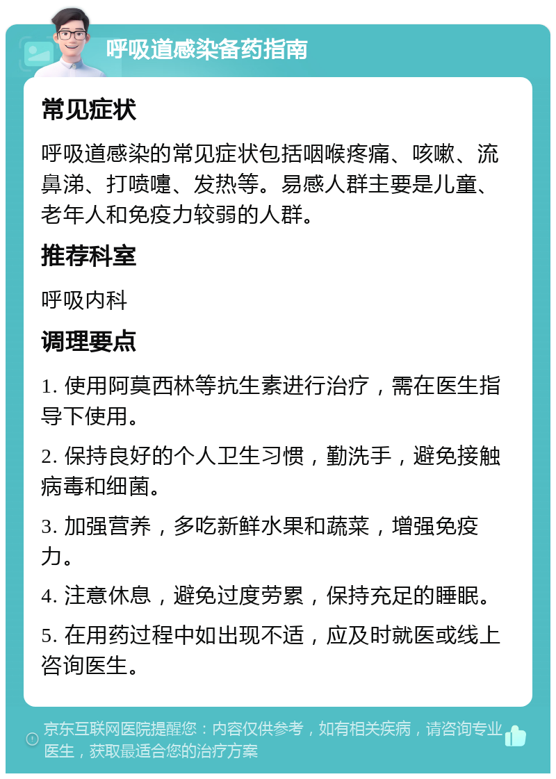 呼吸道感染备药指南 常见症状 呼吸道感染的常见症状包括咽喉疼痛、咳嗽、流鼻涕、打喷嚏、发热等。易感人群主要是儿童、老年人和免疫力较弱的人群。 推荐科室 呼吸内科 调理要点 1. 使用阿莫西林等抗生素进行治疗，需在医生指导下使用。 2. 保持良好的个人卫生习惯，勤洗手，避免接触病毒和细菌。 3. 加强营养，多吃新鲜水果和蔬菜，增强免疫力。 4. 注意休息，避免过度劳累，保持充足的睡眠。 5. 在用药过程中如出现不适，应及时就医或线上咨询医生。