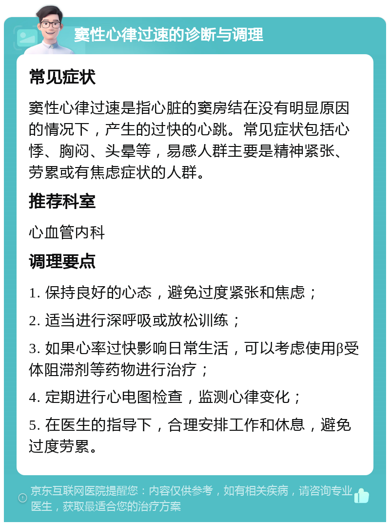 窦性心律过速的诊断与调理 常见症状 窦性心律过速是指心脏的窦房结在没有明显原因的情况下，产生的过快的心跳。常见症状包括心悸、胸闷、头晕等，易感人群主要是精神紧张、劳累或有焦虑症状的人群。 推荐科室 心血管内科 调理要点 1. 保持良好的心态，避免过度紧张和焦虑； 2. 适当进行深呼吸或放松训练； 3. 如果心率过快影响日常生活，可以考虑使用β受体阻滞剂等药物进行治疗； 4. 定期进行心电图检查，监测心律变化； 5. 在医生的指导下，合理安排工作和休息，避免过度劳累。